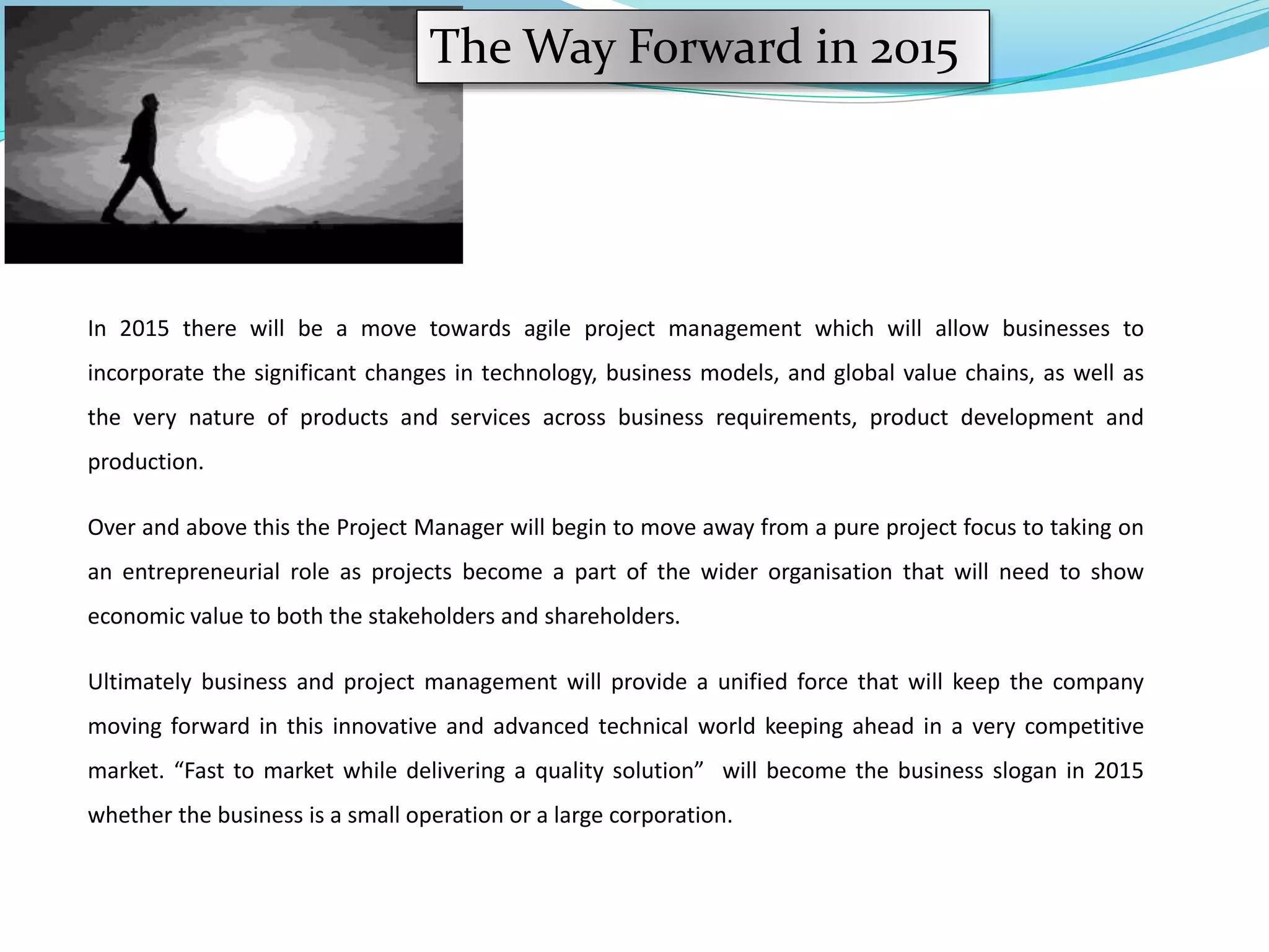 The Way Forward in 2015
In 2015 there will be a move towards agile project management which will allow businesses to
incorporate the significant changes in technology, business models, and global value chains, as well as
the very nature of products and services across business requirements, product development and
production.
Over and above this the Project Manager will begin to move away from a pure project focus to taking on
an entrepreneurial role as projects become a part of the wider organisation that will need to show
economic value to both the stakeholders and shareholders.
Ultimately business and project management will provide a unified force that will keep the company
moving forward in this innovative and advanced technical world keeping ahead in a very competitive
market. “Fast to market while delivering a quality solution” will become the business slogan in 2015
whether the business is a small operation or a large corporation.
 