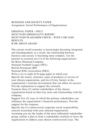 BUSINESS AND SOCIETY PAPER
Assignment: Social Performance of Organizations
ORIGINAL PAPER - ONLY
MUST PASS ORIGINALITY REPORT
MUST PASS PLAGIARIM CHECK - WITH 5 OR LESS
RESULTS
B OR ABOVE GRADE
The current world economy is increasingly becoming integrated
and interdependent; as a result, the relationship between
business and society is becoming more complex. Use the
Internet to research one (1) of the following organizations:
De Beers Diamond Company
National Football League (NFL)
British Petroleum (BP)
National Rifle Association (NRA)
Write a six to eight (6-8) page paper in which you:
Specify the nature, structure, types of products or service of
your chosen organization, and two (2) key factors in the
organization’s external environment that can affect its success.
Provide explanation to support the rationale.
Examine three (3) salient stakeholders of the chosen
organization based on their key roles and relationships with the
company.
Suggest five (5) ways in which the primary stakeholders can
influence the organization’s financial performance. Provide
support for the response.
Specify one (1) controversial corporate social responsibility
concern associated with your selected organization.
Assuming you are the leader of the most influential stakeholder
group, outline a plan to form a stakeholder coalition to force the
organization to address your chosen controversial issue. The
 