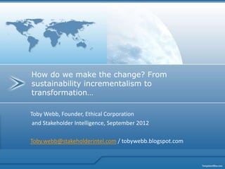 How do we make the change? From
sustainability incrementalism to
transformation…

Toby Webb, Founder, Ethical Corporation
 and Stakeholder Intelligence, September 2012

Toby.webb@stakeholderintel.com / tobywebb.blogspot.com
 