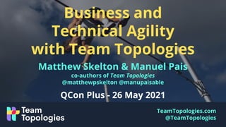 TeamTopologies.com
@TeamTopologies
Business and
Technical Agility
with Team Topologies
Matthew Skelton & Manuel Pais
co-authors of Team Topologies
@matthewpskelton @manupaisable
QCon Plus - 26 May 2021
 