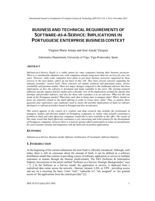 International Journal in Foundations of Computer Science & Technology (IJFCST), Vol. 3, No.6, November 2013

BUSINESS AND TECHNICAL REQUIREMENTS OF
SOFTWARE-AS-A-SERVICE: IMPLICATIONS IN
PORTUGUESE ENTERPRISE BUSINESS CONTEXT
Virginia Maria Araujo and José Ayude Vázquez
Informatics Department, University of Vigo, Vigo-Pontevedra, Spain

ABSTRACT
Software-as-a-Service (SaaS) is a viable option for some companies bearing their business processes.
There is a considerable adoption rate, with companies already using more than two services for over two
years. However, while some companies have plans to put more business processes supported by these
services in the near future, others do not know if they will. They have several concerns regarding the
software providers’ service level. These concerns are mainly technical and functional issues, service
availability and payment models. There are major changes compared to the traditional software that have
implications on how the software is developed and made available to the users. The existing research
addresses specific aspects and few studies give a broader view of the implications of SaaS for anyone who
develops and provides software, and also for those who consumes it as an end user. What are the real
needs of the Portuguese market? What fears and what is being done to mitigate them? Where should we
focus our attention related to the SaaS offering in order to create more value? Thus, to analyze these
questions four exploratory case studiesare used to assess the possible implications of SaaS on software
developers or software providers based in Portugal and also on end-users.
This article appears in the context of a realistic and deep research that includes the involvement of
managers, leaders and decision makers of Portuguese companies, to realize what actually constitutes a
problem in SaaS and what effectively companies would like to have available in this offer. The results of
this study reveal that SaaS effectively constitutes a very interesting and solid solution for the development
of Portuguese companies, however there is a lack for greater efforts particularly in terms of customization
for each customer (tenant) and integration with the back-end on-premise applications.

KEYWORDS
Software-as-a-Service, Business model, Software Architecture, IT investment, Software Industry.

1. INTRODUCTION
At the beginning of the current millennium the term SaaS is officially introduced. Although, until
today, there is still no consensus about the concept of SaaS, it can be defined as a software
distribution model that consists in providing a piece of software, application or service to multiple
customers or tenants through the Internet (multi-tenant). The SIIA (Software & Information
Industry Association) in the article entitled "Software as a Service: Strategic Backgrounder," says
- "[...] In the Software as a Service model, the application or service, is deployed from a
centralized data center across the network - Internet, intranet, LAN, or VPN - providing access
and use on a recurring fee basis. Users "rent", "subscribe to", "are assigned" or "are granted
access to" the applications from the central provider" [1].

DOI:10.5121/ijfcst.2013.3601

1

 