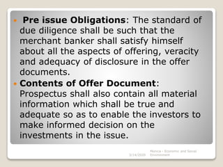  Pre issue Obligations: The standard of
due diligence shall be such that the
merchant banker shall satisfy himself
about all the aspects of offering, veracity
and adequacy of disclosure in the offer
documents.
 Contents of Offer Document:
Prospectus shall also contain all material
information which shall be true and
adequate so as to enable the investors to
make informed decision on the
investments in the issue.
3/14/2020
Monica - Economic and Social
Environment
 