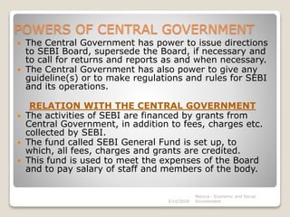 POWERS OF CENTRAL GOVERNMENT
 The Central Government has power to issue directions
to SEBI Board, supersede the Board, if necessary and
to call for returns and reports as and when necessary.
 The Central Government has also power to give any
guideline(s) or to make regulations and rules for SEBI
and its operations.
RELATION WITH THE CENTRAL GOVERNMENT
 The activities of SEBI are financed by grants from
Central Government, in addition to fees, charges etc.
collected by SEBI.
 The fund called SEBI General Fund is set up, to
which, all fees, charges and grants are credited.
 This fund is used to meet the expenses of the Board
and to pay salary of staff and members of the body.
3/14/2020
Monica - Economic and Social
Environment
 