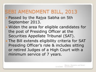 SEBI AMENDMENT BILL, 2013
 Passed by the Rajya Sabha on 5th
September 2013.
 Widen the area for eligible candidates for
the post of Presiding Officer at the
Securities Appellate Tribunal (SAT).
 The Bill extends eligibility criteria for SAT
Presiding Officer’s role & includes sitting
or retired Judges of a High Court with a
minimum service of 7 years.
3/14/2020
Monica - Economic and Social
Environment
 