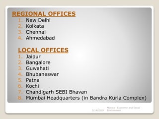 REGIONAL OFFICES
1. New Delhi
2. Kolkata
3. Chennai
4. Ahmedabad
LOCAL OFFICES
1. Jaipur
2. Bangalore
3. Guwahati
4. Bhubaneswar
5. Patna
6. Kochi
7. Chandigarh SEBI Bhavan
8. Mumbai Headquarters (in Bandra Kurla Complex)
3/14/2020
Monica - Economic and Social
Environment
 