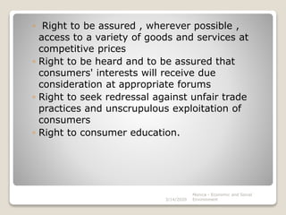 ◦ Right to be assured , wherever possible ,
access to a variety of goods and services at
competitive prices
◦ Right to be heard and to be assured that
consumers' interests will receive due
consideration at appropriate forums
◦ Right to seek redressal against unfair trade
practices and unscrupulous exploitation of
consumers
◦ Right to consumer education.
3/14/2020
Monica - Economic and Social
Environment
 