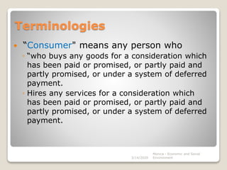 Terminologies
 “Consumer" means any person who
◦ “who buys any goods for a consideration which
has been paid or promised, or partly paid and
partly promised, or under a system of deferred
payment.
◦ Hires any services for a consideration which
has been paid or promised, or partly paid and
partly promised, or under a system of deferred
payment.
3/14/2020
Monica - Economic and Social
Environment
 