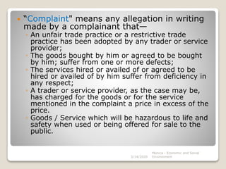  “Complaint" means any allegation in writing
made by a complainant that—
◦ An unfair trade practice or a restrictive trade
practice has been adopted by any trader or service
provider;
◦ The goods bought by him or agreed to be bought
by him; suffer from one or more defects;
◦ The services hired or availed of or agreed to be
hired or availed of by him suffer from deficiency in
any respect;
◦ A trader or service provider, as the case may be,
has charged for the goods or for the service
mentioned in the complaint a price in excess of the
price.
◦ Goods / Service which will be hazardous to life and
safety when used or being offered for sale to the
public.
3/14/2020
Monica - Economic and Social
Environment
 