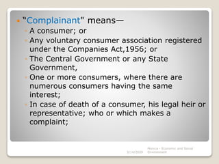  “Complainant" means—
◦ A consumer; or
◦ Any voluntary consumer association registered
under the Companies Act,1956; or
◦ The Central Government or any State
Government,
◦ One or more consumers, where there are
numerous consumers having the same
interest;
◦ In case of death of a consumer, his legal heir or
representative; who or which makes a
complaint;
3/14/2020
Monica - Economic and Social
Environment
 