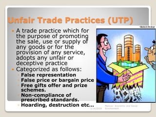 Unfair Trade Practices (UTP)
 A trade practice which for
the purpose of promoting
the sale, use or supply of
any goods or for the
provision of any service,
adopts any unfair or
deceptive practice
 Categorized as follows:
◦ False representation
◦ False price or bargain price
◦ Free gifts offer and prize
schemes.
◦ Non-compliance of
prescribed standards.
◦ Hoarding, destruction etc…
3/14/2020
Monica - Economic and Social
Environment
 