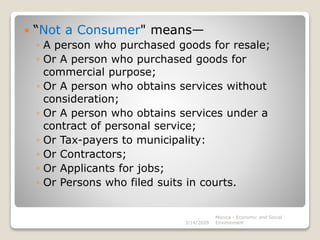  “Not a Consumer" means—
◦ A person who purchased goods for resale;
◦ Or A person who purchased goods for
commercial purpose;
◦ Or A person who obtains services without
consideration;
◦ Or A person who obtains services under a
contract of personal service;
◦ Or Tax-payers to municipality:
◦ Or Contractors;
◦ Or Applicants for jobs;
◦ Or Persons who filed suits in courts.
3/14/2020
Monica - Economic and Social
Environment
 