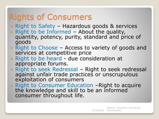 Rights of Consumers
 Right to Safety – Hazardous goods & services
 Right to be Informed – About the quality,
quantity, potency, purity, standard and price of
goods
 Right to Choose – Access to variety of goods and
services at competitive price
 Right to be heard - due consideration at
appropriate forums.
 Right to seek Redressal – Right to seek redressal
against unfair trade practices or unscrupulous
exploitation of consumers
 Right to Consumer Education –Right to acquire
the knowledge and skill to be an informed
consumer throughout life.
3/14/2020
Monica - Economic and Social
Environment
 