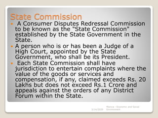 State Commission
 A Consumer Disputes Redressal Commission
to be known as the "State Commission"
established by the State Government in the
State.
 A person who is or has been a Judge of a
High Court, appointed by the State
Government, who shall be its President.
 Each State Commission shall have
jurisdiction to entertain complaints where the
value of the goods or services and
compensation, if any, claimed exceeds Rs. 20
Lakhs but does not exceed Rs.1 Crore and
appeals against the orders of any District
Forum within the State.
3/14/2020
Monica - Economic and Social
Environment
 
