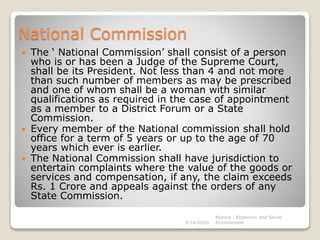 National Commission
 The ‘ National Commission’ shall consist of a person
who is or has been a Judge of the Supreme Court,
shall be its President. Not less than 4 and not more
than such number of members as may be prescribed
and one of whom shall be a woman with similar
qualifications as required in the case of appointment
as a member to a District Forum or a State
Commission.
 Every member of the National commission shall hold
office for a term of 5 years or up to the age of 70
years which ever is earlier.
 The National Commission shall have jurisdiction to
entertain complaints where the value of the goods or
services and compensation, if any, the claim exceeds
Rs. 1 Crore and appeals against the orders of any
State Commission.
3/14/2020
Monica - Economic and Social
Environment
 