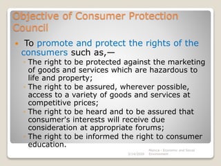 Objective of Consumer Protection
Council
 To promote and protect the rights of the
consumers such as,—
◦ The right to be protected against the marketing
of goods and services which are hazardous to
life and property;
◦ The right to be assured, wherever possible,
access to a variety of goods and services at
competitive prices;
◦ The right to be heard and to be assured that
consumer's interests will receive due
consideration at appropriate forums;
◦ The right to be informed the right to consumer
education.
3/14/2020
Monica - Economic and Social
Environment
 