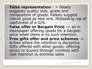  False representation - > falsely
suggests quality stds, grade and
composition of goods. Falsely suggest
rebuilt good as new one. Misleading rep of
usefulness of a G/S.
 False offer or Bargain Price -> ad in
newspaper offering goods for a bargain
price when there is no such intention.
 Free gifts offer and price schemes ->
bribes where the intention is deceptive.
Gifts offered with other goods, offering
prices to buyers through contests with
real intention to promise sales
3/14/2020
Monica - Economic and Social
Environment
 