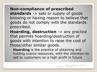  Non-compliance of prescribed
standards -> sale or supply of goods
knowing or having reason to believe that
goods do not comply with the standards
prescribed.
 Hoarding, destruction -> any practice
that permits hoarding/destruction of
goods with intention to raise the cost of
those/other similar goods.
◦ Hoarding is the practice of obtaining and
holding scarce resources, with the intention to
sell to customers on a high profit in future
3/14/2020
Monica - Economic and Social
Environment
 