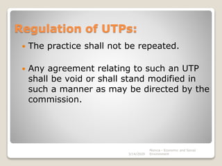 Regulation of UTPs:
 The practice shall not be repeated.
 Any agreement relating to such an UTP
shall be void or shall stand modified in
such a manner as may be directed by the
commission.
3/14/2020
Monica - Economic and Social
Environment
 
