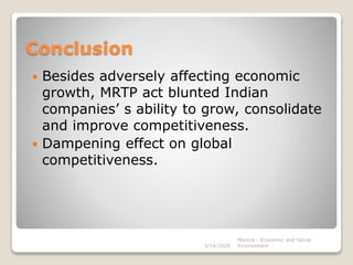 Conclusion
 Besides adversely affecting economic
growth, MRTP act blunted Indian
companies’ s ability to grow, consolidate
and improve competitiveness.
 Dampening effect on global
competitiveness.
3/14/2020
Monica - Economic and Social
Environment
 