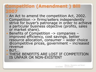 Competition (Amendment ) Bill
2007
 An Act to amend the competition Act, 2002.
 Competition -> firms/sellers independently
strive for buyer’s patronage in order to achieve
a particular business objective (profits, sales
or market share).
 Benefits of Competition -> companies –
improved efficiency, cost savings, better
resource allocation, consumer – wider choice
@competitive prices, government – increased
revenue
 BUT,..
 THESE BENEFITS ARE LOST IF COMPETITION
IS UNFAIR OR NON-EXISTENT
3/14/2020
Monica - Economic and Social
Environment
 