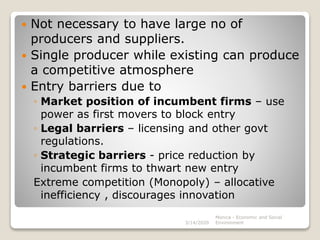  Not necessary to have large no of
producers and suppliers.
 Single producer while existing can produce
a competitive atmosphere
 Entry barriers due to
◦ Market position of incumbent firms – use
power as first movers to block entry
◦ Legal barriers – licensing and other govt
regulations.
◦ Strategic barriers - price reduction by
incumbent firms to thwart new entry
Extreme competition (Monopoly) – allocative
inefficiency , discourages innovation
3/14/2020
Monica - Economic and Social
Environment
 