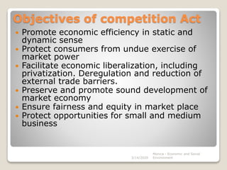 Objectives of competition Act
 Promote economic efficiency in static and
dynamic sense
 Protect consumers from undue exercise of
market power
 Facilitate economic liberalization, including
privatization. Deregulation and reduction of
external trade barriers.
 Preserve and promote sound development of
market economy
 Ensure fairness and equity in market place
 Protect opportunities for small and medium
business
3/14/2020
Monica - Economic and Social
Environment
 
