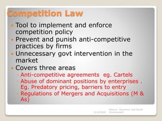 Competition Law
 Tool to implement and enforce
competition policy
 Prevent and punish anti-competitive
practices by firms
 Unnecessary govt intervention in the
market
 Covers three areas
◦ Anti-competitive agreements eg. Cartels
◦ Abuse of dominant positions by enterprises .
Eg. Predatory pricing, barriers to entry
◦ Regulations of Mergers and Acquisitions (M &
As)
3/14/2020
Monica - Economic and Social
Environment
 