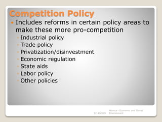 Competition Policy
 Includes reforms in certain policy areas to
make these more pro-competition
◦ Industrial policy
◦ Trade policy
◦ Privatization/disinvestment
◦ Economic regulation
◦ State aids
◦ Labor policy
◦ Other policies
3/14/2020
Monica - Economic and Social
Environment
 