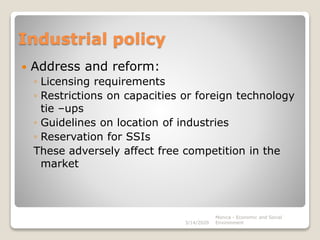 Industrial policy
 Address and reform:
◦ Licensing requirements
◦ Restrictions on capacities or foreign technology
tie –ups
◦ Guidelines on location of industries
◦ Reservation for SSIs
These adversely affect free competition in the
market
3/14/2020
Monica - Economic and Social
Environment
 