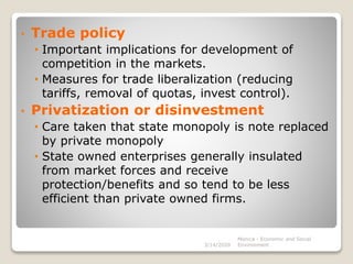 • Trade policy
• Important implications for development of
competition in the markets.
• Measures for trade liberalization (reducing
tariffs, removal of quotas, invest control).
• Privatization or disinvestment
• Care taken that state monopoly is note replaced
by private monopoly
• State owned enterprises generally insulated
from market forces and receive
protection/benefits and so tend to be less
efficient than private owned firms.
3/14/2020
Monica - Economic and Social
Environment
 