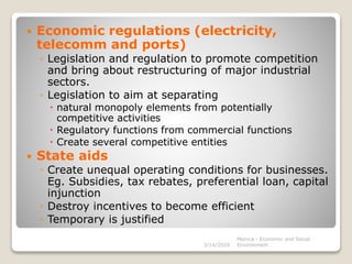  Economic regulations (electricity,
telecomm and ports)
◦ Legislation and regulation to promote competition
and bring about restructuring of major industrial
sectors.
◦ Legislation to aim at separating
 natural monopoly elements from potentially
competitive activities
 Regulatory functions from commercial functions
 Create several competitive entities
 State aids
◦ Create unequal operating conditions for businesses.
Eg. Subsidies, tax rebates, preferential loan, capital
injunction
◦ Destroy incentives to become efficient
◦ Temporary is justified
3/14/2020
Monica - Economic and Social
Environment
 