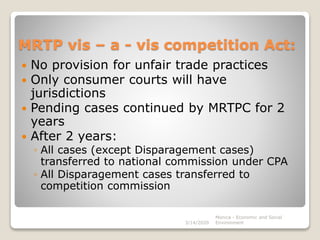 MRTP vis – a - vis competition Act:
 No provision for unfair trade practices
 Only consumer courts will have
jurisdictions
 Pending cases continued by MRTPC for 2
years
 After 2 years:
◦ All cases (except Disparagement cases)
transferred to national commission under CPA
◦ All Disparagement cases transferred to
competition commission
3/14/2020
Monica - Economic and Social
Environment
 