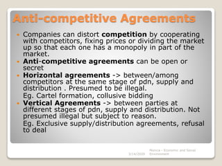 Anti-competitive Agreements
 Companies can distort competition by cooperating
with competitors, fixing prices or dividing the market
up so that each one has a monopoly in part of the
market.
 Anti-competitive agreements can be open or
secret
 Horizontal agreements -> between/among
competitors at the same stage of pdn, supply and
distribution . Presumed to be illegal.
Eg. Cartel formation, collusive bidding
 Vertical Agreements -> between parties at
different stages of pdn, supply and distribution. Not
presumed illegal but subject to reason.
Eg. Exclusive supply/distribution agreements, refusal
to deal
3/14/2020
Monica - Economic and Social
Environment
 