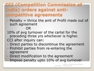 CCI (Competition Commission of
India) orders against anti-
competitive agreements
 Penalty = thrice the amt of Profit made out of
such agreement
OR
10% of avg turnover of the cartel for the
preceding three yrs whichever is higher.
CCI after inquiry can:
 Direct parties to discontinue the agreement
 Prohibit parties from re-entering the
agreement
 Direct modification to the agreement
 Impose penalty upto 10% of avg turnover
3/14/2020
Monica - Economic and Social
Environment
 