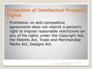 Protection of Intellectual Property
Rights
 Prohibition on anti-competitive
agreements does not restrict a person’s
right to impose reasonable restrictions on
any of his rights under the Copyright Act,
the Patents Act, Trade and Merchandise
Marks Act, Designs Act.
3/14/2020
Monica - Economic and Social
Environment
 