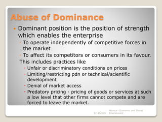 Abuse of Dominance
 Dominant position is the position of strength
which enables the enterprise
◦ To operate independently of competitive forces in
the market
◦ To affect its competitors or consumers in its favour.
This includes practices like
 Unfair or discriminatory conditions on prices
 Limiting/restricting pdn or technical/scientific
development
 Denial of market access
 Predatory pricing - pricing of goods or services at such
a low level that other firms cannot compete and are
forced to leave the market.
3/14/2020
Monica - Economic and Social
Environment
 