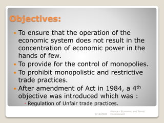 Objectives:
 To ensure that the operation of the
economic system does not result in the
concentration of economic power in the
hands of few.
 To provide for the control of monopolies.
 To prohibit monopolistic and restrictive
trade practices.
 After amendment of Act in 1984, a 4th
objective was introduced which was :
 Regulation of Unfair trade practices.
Monica - Economic and Social
Environment3/14/2020
 