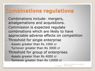Combinations regulations
 Combinations include: mergers,
amalgamations and acquisitions.
 Commission is expected regulate
combinations which are likely to have
appreciable adverse effects on competition
 Threshold for single enterprise
◦ Assets greater than Rs 1000 cr
◦ Turnover greater than Rs 3000 cr
 Threshold for group of enterprises
◦ Assets greater than Rs 4000 cr
◦ Turnover greater than Rs 12000 cr
3/14/2020
Monica - Economic and Social
Environment
 