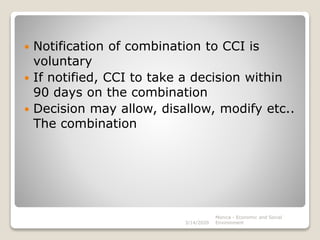  Notification of combination to CCI is
voluntary
 If notified, CCI to take a decision within
90 days on the combination
 Decision may allow, disallow, modify etc..
The combination
3/14/2020
Monica - Economic and Social
Environment
 
