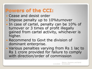 Powers of the CCI:
 Cease and desist order
 Impose penalty up to 10%turnover
 In case of cartel, penalty can be 10% of
turnover or 3 times of profit illegally
gained from cartel activity, whichever is
higher.
 Recommend to Govt the division of
dominant enterprise.
 Various penalties varying from Rs 1 lac to
Rs 1 crore provided for failure to comply
with direction/order of commission
3/14/2020
Monica - Economic and Social
Environment
 