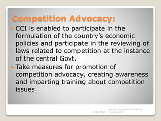 Competition Advocacy:
 CCI is enabled to participate in the
formulation of the country’s economic
policies and participate in the reviewing of
laws related to competition at the instance
of the central Govt.
 Take measures for promotion of
competition advocacy, creating awareness
and imparting training about competition
issues
3/14/2020
Monica - Economic and Social
Environment
 