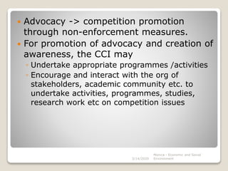 Advocacy -> competition promotion
through non-enforcement measures.
 For promotion of advocacy and creation of
awareness, the CCI may
◦ Undertake appropriate programmes /activities
◦ Encourage and interact with the org of
stakeholders, academic community etc. to
undertake activities, programmes, studies,
research work etc on competition issues
3/14/2020
Monica - Economic and Social
Environment
 