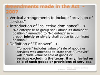 Amendments made in the Act -
2007
 Vertical arrangements to include "provision of
services“
 Introduction of "collective dominance“ - >
◦ "No enterprise or group shall abuse its dominant
position." amended to "No enterprise or
group, jointly or singly shall abuse its dominant
position."
 Definition of "Turnover“ ->
"Turnover" includes value of sale of goods or
services was amended to state that "Turnover"
will include value of sale of goods or
services excluding the taxes, if any, levied on
sale of such goods or provisions of services.
3/14/2020
Monica - Economic and Social
Environment
 