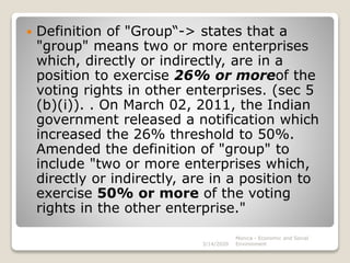  Definition of "Group“-> states that a
"group" means two or more enterprises
which, directly or indirectly, are in a
position to exercise 26% or moreof the
voting rights in other enterprises. (sec 5
(b)(i)). . On March 02, 2011, the Indian
government released a notification which
increased the 26% threshold to 50%.
Amended the definition of "group" to
include "two or more enterprises which,
directly or indirectly, are in a position to
exercise 50% or more of the voting
rights in the other enterprise."
3/14/2020
Monica - Economic and Social
Environment
 