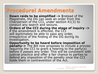 Procedural Amendments
 Dawn raids to be simplified -> Instead of the
Magistrate, the DG can seek an order from the
Chairperson of the CCI, under section 41(3) to
conduct any search and seizure.
 Orders of the CCI during the stage of inquiry ->
if the amendment is effected, the CCI
will legitimately be able to pass any order,
irrespective of the finding of the DG during its
investigation.
 Opportunity to be heard before imposition of
penalty-> The Bill now proposes to include a proviso
requiring the CCI to grant a hearing to the party(s)
before it passes any order. This will be consistent with
judicial practice and offer a fair chance to parties to
defend any imposition of the penalty once the CCI
holds them in contravention of the Act.
3/14/2020
Monica - Economic and Social
Environment
 