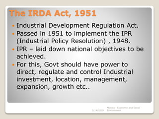 The IRDA Act, 1951
 Industrial Development Regulation Act.
 Passed in 1951 to implement the IPR
(Industrial Policy Resolution) , 1948.
 IPR – laid down national objectives to be
achieved.
 For this, Govt should have power to
direct, regulate and control Industrial
investment, location, management,
expansion, growth etc..
3/14/2020
Monica - Economic and Social
Environment
 