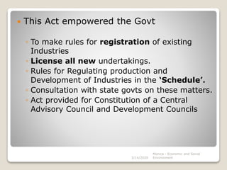  This Act empowered the Govt
◦ To make rules for registration of existing
Industries
◦ License all new undertakings.
◦ Rules for Regulating production and
Development of Industries in the ‘Schedule’.
◦ Consultation with state govts on these matters.
◦ Act provided for Constitution of a Central
Advisory Council and Development Councils
3/14/2020
Monica - Economic and Social
Environment
 