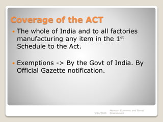 Coverage of the ACT
 The whole of India and to all factories
manufacturing any item in the 1st
Schedule to the Act.
 Exemptions -> By the Govt of India. By
Official Gazette notification.
3/14/2020
Monica - Economic and Social
Environment
 