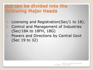 Act can be divided into the
following Major Heads
A. Licensing and Registration(Sec/1 to 18).
B. Control and Management of Industries
(Sec/18A to 18FH, 18G)
C. Powers and Directions by Central Govt
(Sec 19 to 32)
3/14/2020
Monica - Economic and Social
Environment
 