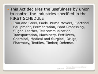  This Act declares the usefulness by union
to control the industries specified in the
FIRST SCHEDULE
◦ Iron and Steel, Fuels, Prime Movers, Electrical
Equipment, Fermentation, Food Processing,
Sugar, Leather, Telecommunication,
Transportation, Machinery, Fertilizers,
Chemical, Medical and Surgical, Drugs,
Pharmacy, Textiles, Timber, Defense.
3/14/2020
Monica - Economic and Social
Environment
 